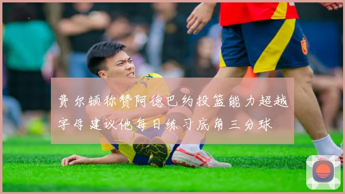 费尔顿称赞阿德巴约投篮能力超越字母建议他每日练习底角三分球