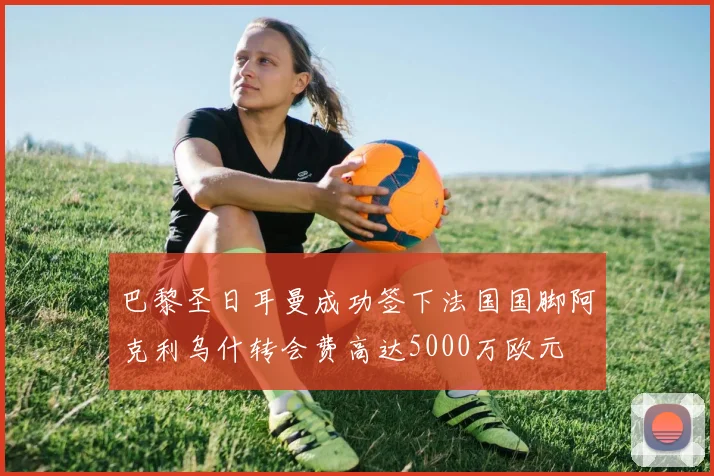 巴黎圣日耳曼成功签下法国国脚阿克利乌什转会费高达5000万欧元