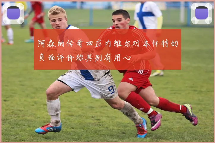阿森纳传奇回应内维尔对本怀特的负面评价称其别有用心