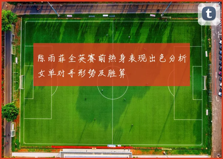 陈雨菲全英赛前热身表现出色分析女单对手形势及胜算