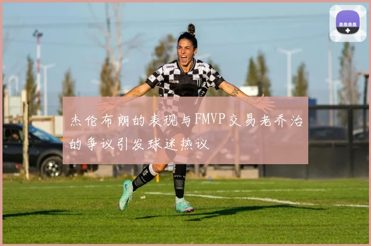 杰伦布朗的表现与FMVP交易老乔治的争议引发球迷热议