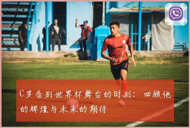 C罗告别世界杯舞台的时刻：回顾他的辉煌与未来的期待