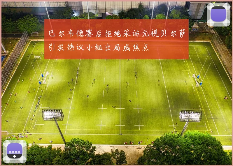 巴尔韦德赛后拒绝采访无视贝尔萨引发热议小组出局成焦点