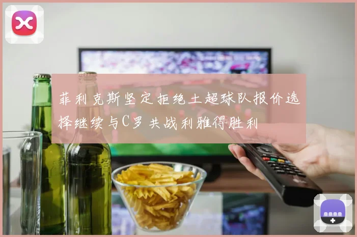菲利克斯坚定拒绝土超球队报价选择继续与C罗共战利雅得胜利