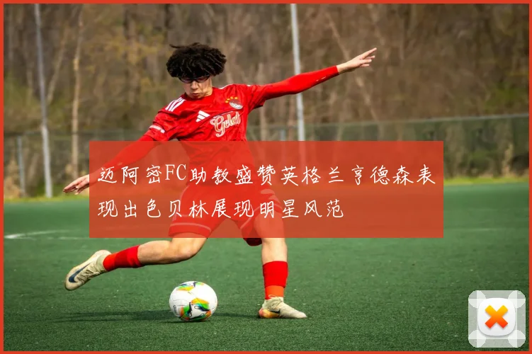 迈阿密FC助教盛赞英格兰亨德森表现出色贝林展现明星风范