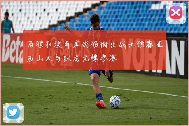 马穆和埃奇库姆领衔出战世预赛亚历山大与狄龙无缘参赛