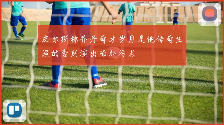 皮尔斯称乔丹奇才岁月是他传奇生涯的告别演出而非污点