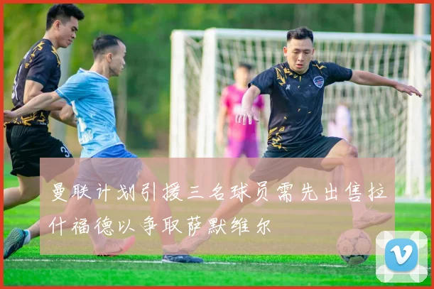曼联计划引援三名球员需先出售拉什福德以争取萨默维尔