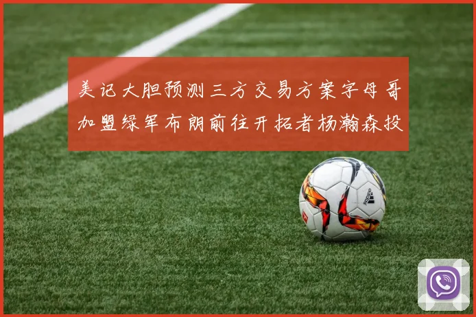 美记大胆预测三方交易方案字母哥加盟绿军布朗前往开拓者杨瀚森投奔雄鹿