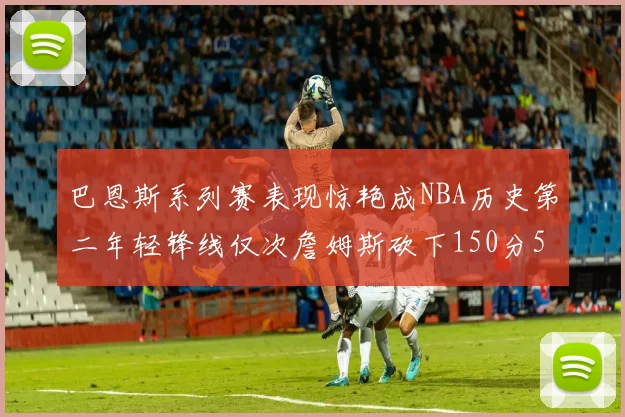 巴恩斯系列赛表现惊艳成NBA历史第二年轻锋线仅次詹姆斯砍下150分50助