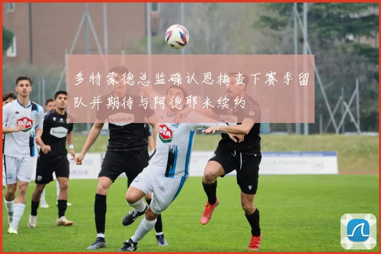 多特蒙德总监确认恩梅查下赛季留队并期待与阿德耶米续约