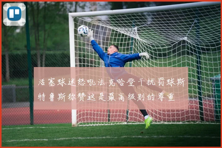 活塞球迷怒吼法克哈登干扰罚球斯特鲁斯称赞这是最高级别的尊重