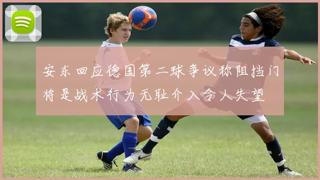 安东回应德国第二球争议称阻挡门将是战术行为无耻介入令人失望