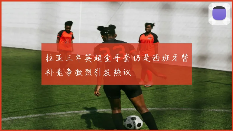 拉亚三年英超金手套仍是西班牙替补竞争激烈引发热议