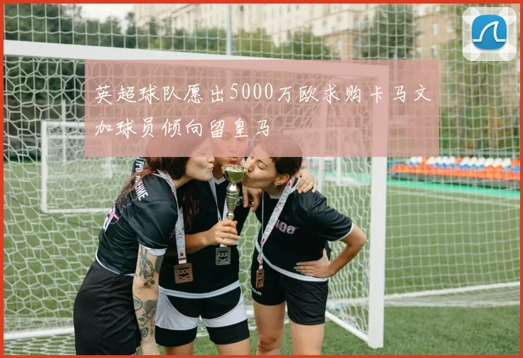 英超球队愿出5000万欧求购卡马文加球员倾向留皇马