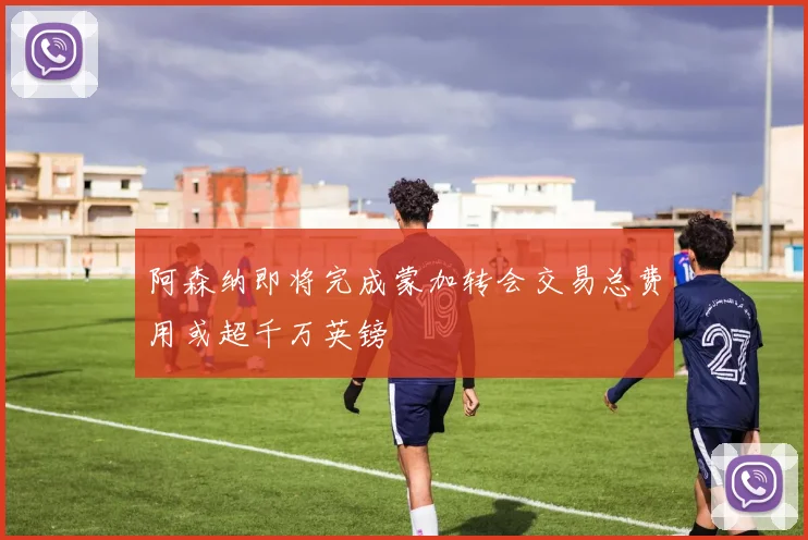 阿森纳即将完成蒙加转会交易总费用或超千万英镑