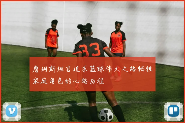 詹姆斯坦言追求篮球伟大之路牺牲家庭角色的心路历程