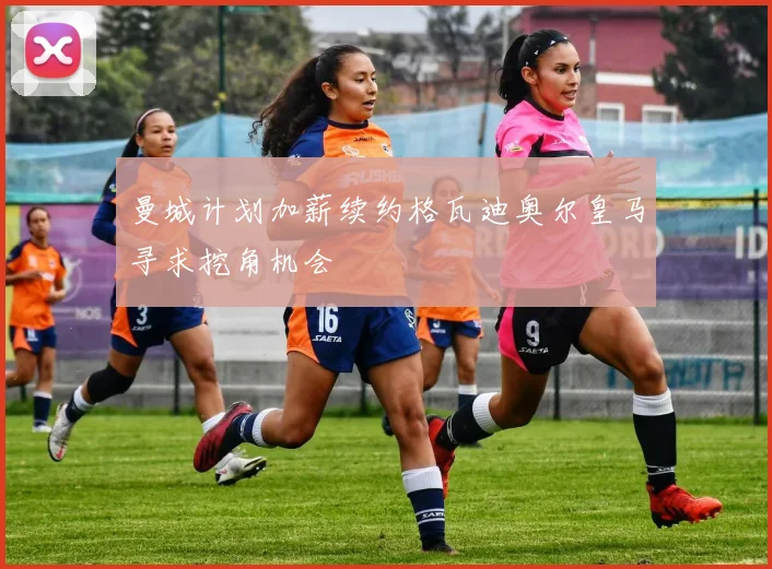 曼城计划加薪续约格瓦迪奥尔皇马寻求挖角机会