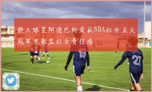 热火球星阿德巴约荣获NBA社会正义冠军奖彰显社会责任感