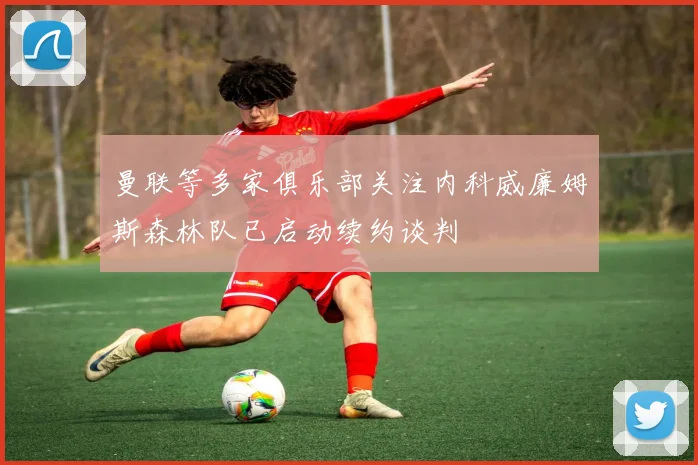 曼联等多家俱乐部关注内科威廉姆斯森林队已启动续约谈判