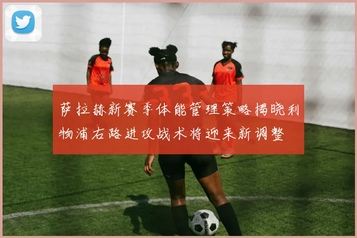 萨拉赫新赛季体能管理策略揭晓利物浦右路进攻战术将迎来新调整
