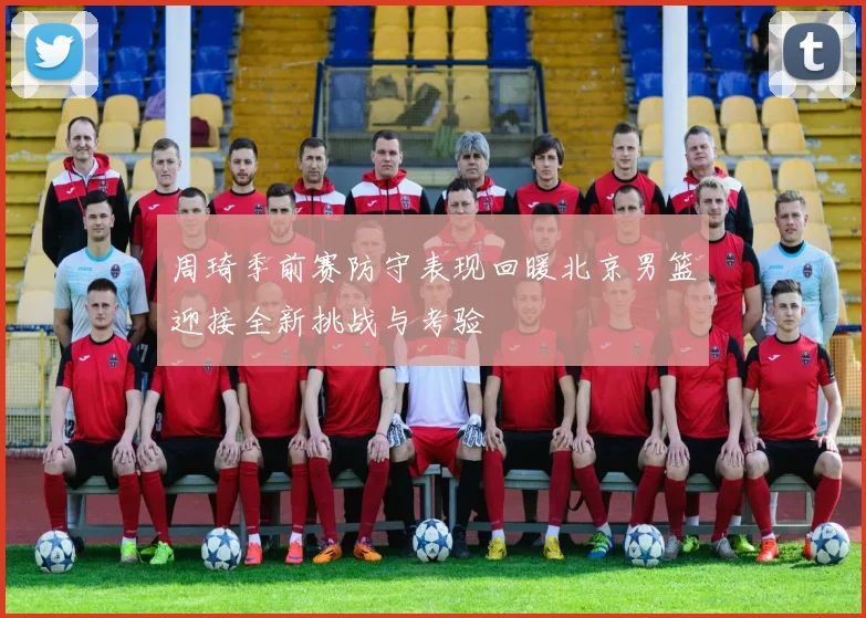 周琦季前赛防守表现回暖北京男篮迎接全新挑战与考验